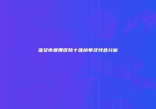 淮安市瘦腰医院十强榜单及特色分析
