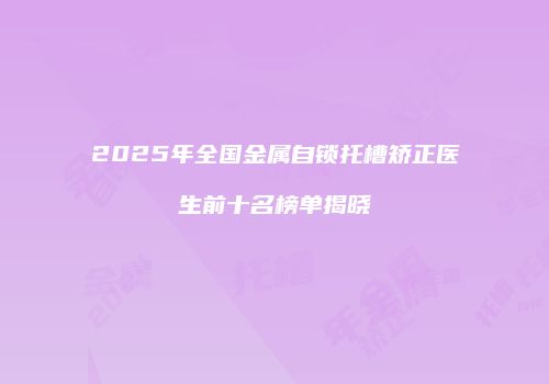 2025年全国金属自锁托槽矫正医生前十名榜单揭晓