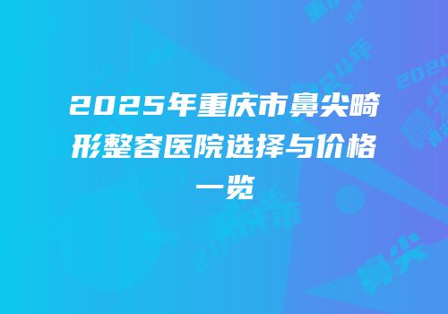 2025年重庆市鼻尖畸形整容医院选择与价格一览