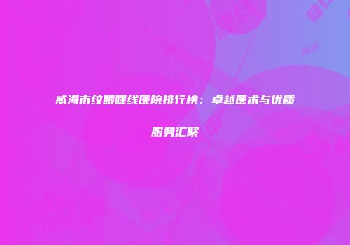 威海市纹眼睫线医院排行榜：卓越医术与优质服务汇聚