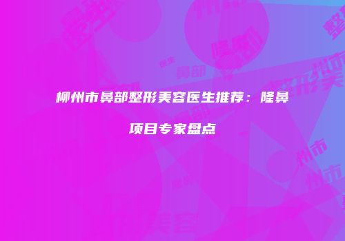 柳州市鼻部整形美容医生推荐：隆鼻项目专家盘点
