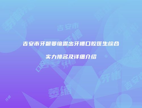 吉安市牙龈萎缩露出牙槽口腔医生综合实力排名及详细介绍