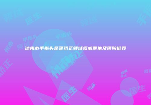 池州市手指头是歪矫正领域权威医生及医院推荐