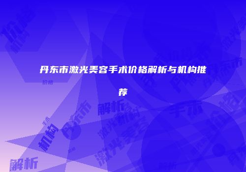丹东市激光美容手术价格解析与机构推荐