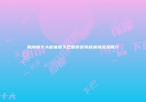 荆州市十大膨体隆下巴整形医院权威排名及简介