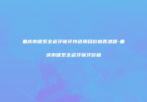 重庆市德系全瓷牙镶牙特色项目价格表泄露-重庆市德系全瓷牙镶牙价格