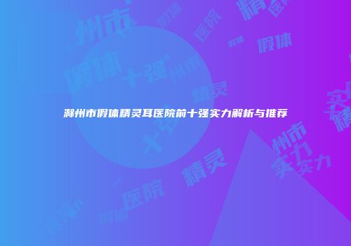 滁州市假体精灵耳医院前十强实力解析与推荐