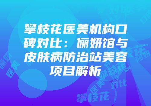 攀枝花医美机构口碑对比：俪妍馆与皮肤病防治站美容项目解析