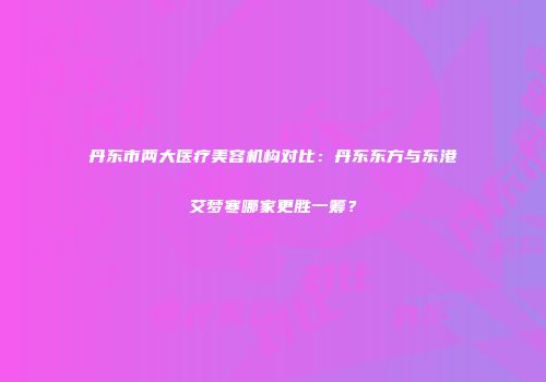丹东市两大医疗美容机构对比：丹东东方与东港艾梦寒哪家更胜一筹？