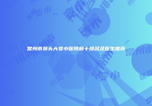 常州市鼻头大变小医院前十排名及医生推荐