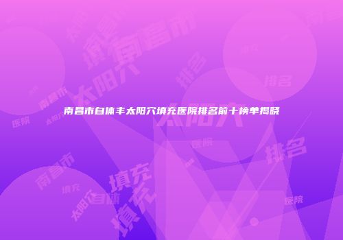 南昌市自体丰太阳穴填充医院排名前十榜单揭晓