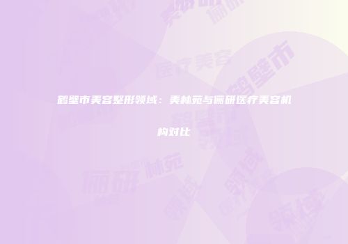鹤壁市美容整形领域：美林苑与俪研医疗美容机构对比