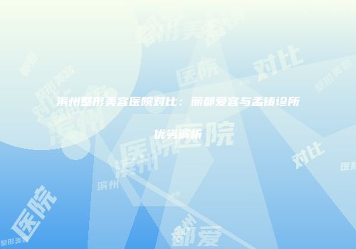 滨州整形美容医院对比：丽都爱容与孟铸诊所优劣解析