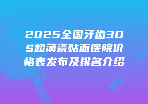 2025全国牙齿3DS超薄瓷贴面医院价格表发布及排名介绍