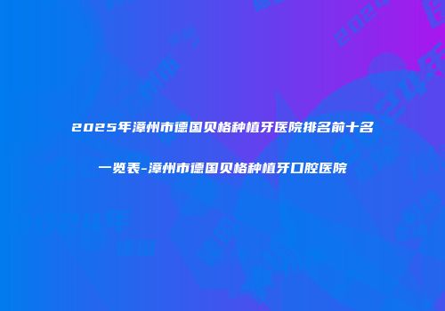 2025年漳州市德国贝格种植牙医院排名前十名一览表-漳州市德国贝格种植牙口腔医院