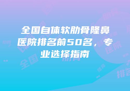全国自体软肋骨隆鼻医院排名前50名，专业选择指南