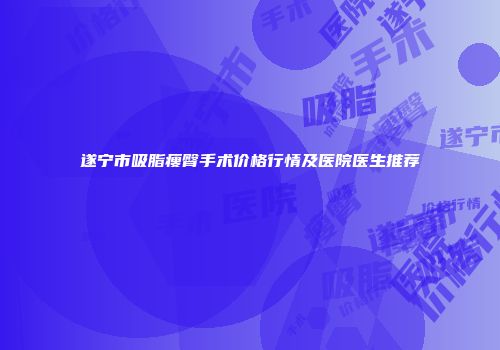 遂宁市吸脂瘦臀手术价格行情及医院医生推荐