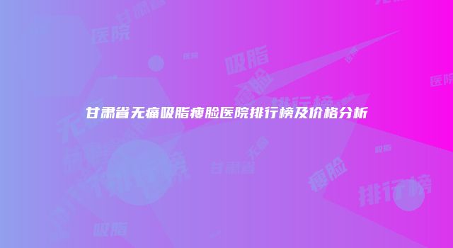 甘肃省无痛吸脂瘦脸医院排行榜及价格分析