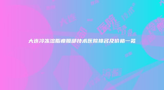 大连冷冻溶脂瘦腹部技术医院排名及价格一览