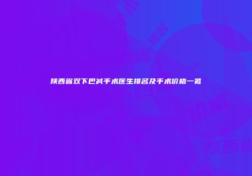 陕西省双下巴减手术医生排名及手术价格一览