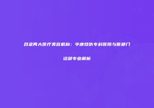 吕梁两大医疗美容机构：华康烧伤专科医院与丽都门诊部专业解析