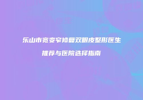 乐山市宽变窄修复双眼皮整形医生推荐与医院选择指南