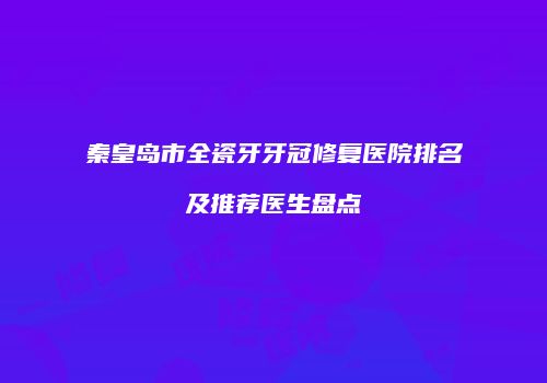 秦皇岛市全瓷牙牙冠修复医院排名及推荐医生盘点