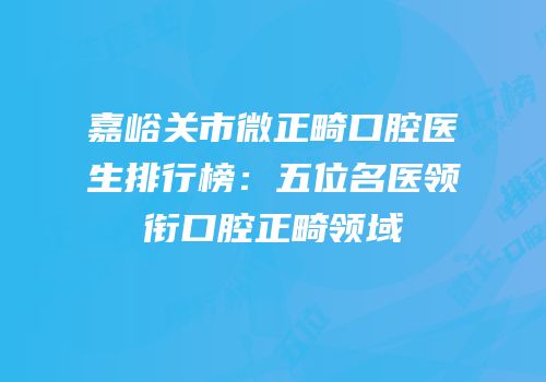 嘉峪关市微正畸口腔医生排行榜：五位名医领衔口腔正畸领域