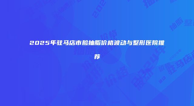 2025年驻马店市脸抽脂价格波动与整形医院推荐