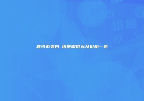 嘉兴市美白袪斑医院推荐及价格一览