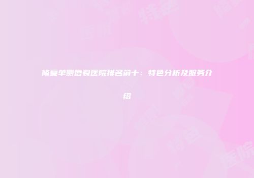 修复单侧唇裂医院排名前十：特色分析及服务介绍