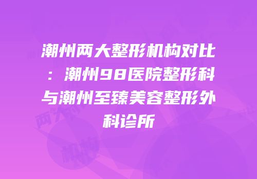 潮州两大整形机构对比：潮州98医院整形科与潮州至臻美容整形外科诊所