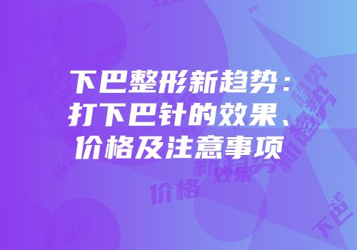下巴整形新趋势：打下巴针的效果、价格及注意事项