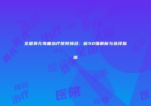 全国鼻孔弯曲治疗医院排名：前50强解析与选择指南