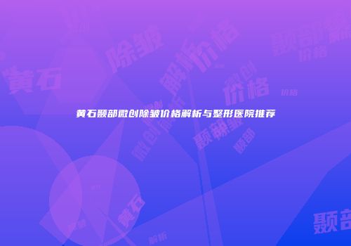 黄石颞部微创除皱价格解析与整形医院推荐