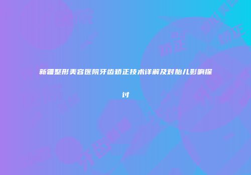 新疆整形美容医院牙齿矫正技术详解及对胎儿影响探讨