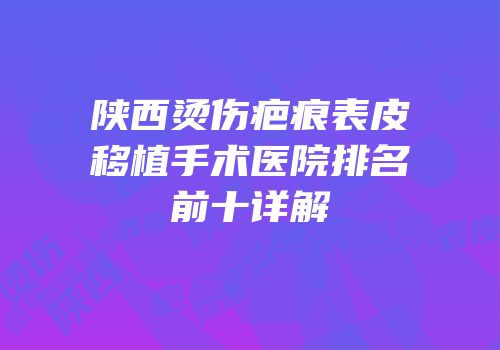 陕西烫伤疤痕表皮移植手术医院排名前十详解