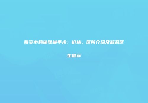 雅安市嗨体除皱手术：价格、医院介绍及知名医生推荐