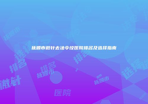 抚顺市微针去法令纹医院排名及选择指南