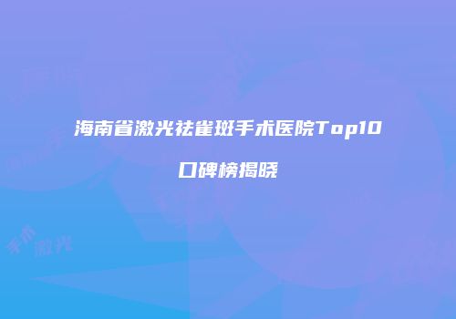海南省激光祛雀斑手术医院Top10口碑榜揭晓