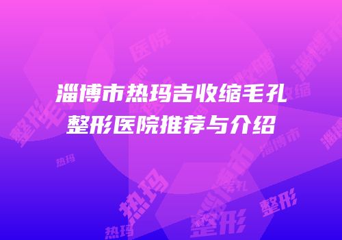 淄博市热玛吉收缩毛孔整形医院推荐与介绍