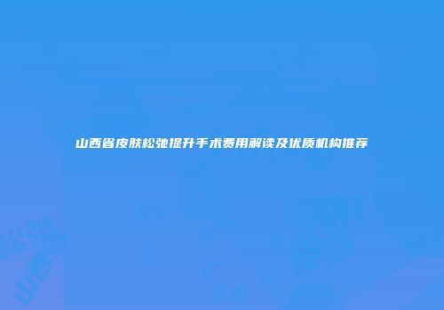 山西省皮肤松弛提升手术费用解读及优质机构推荐