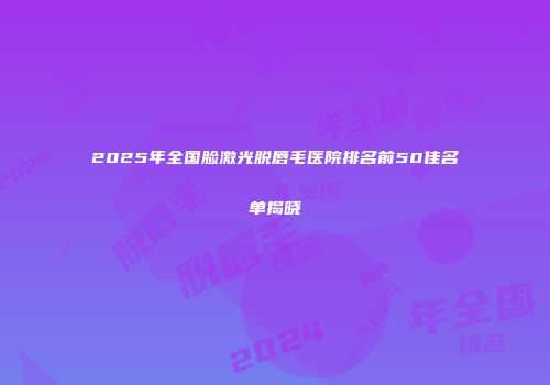 2025年全国脸激光脱唇毛医院排名前50佳名单揭晓