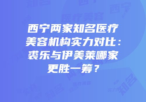 西宁两家知名医疗美容机构实力对比：裘乐与伊美莱哪家更胜一筹？
