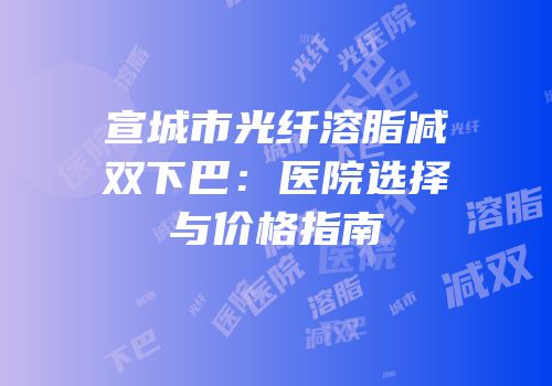 宣城市光纤溶脂减双下巴：医院选择与价格指南