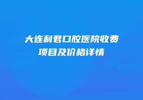 大连利君口腔医院收费项目及价格详情