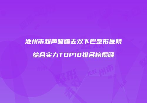 池州市超声吸脂去双下巴整形医院综合实力TOP10排名榜揭晓