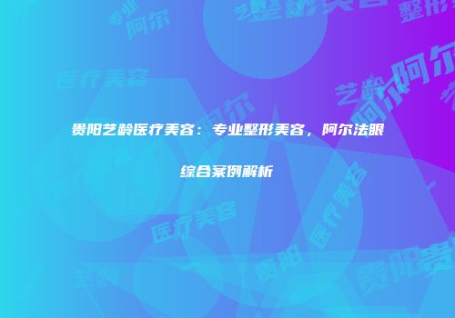 贵阳艺龄医疗美容：专业整形美容，阿尔法眼综合案例解析