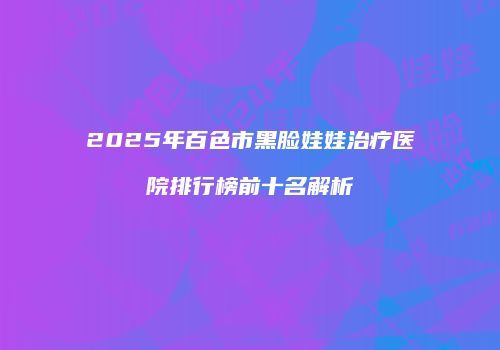 2025年百色市黑脸娃娃治疗医院排行榜前十名解析