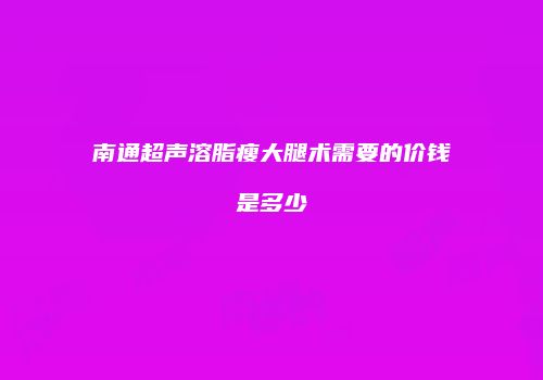 南通超声溶脂瘦大腿术需要的价钱是多少